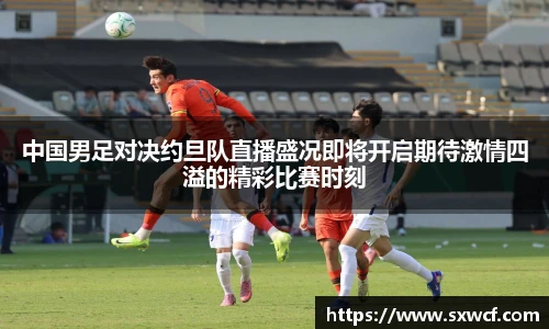 中国男足对决约旦队直播盛况即将开启期待激情四溢的精彩比赛时刻